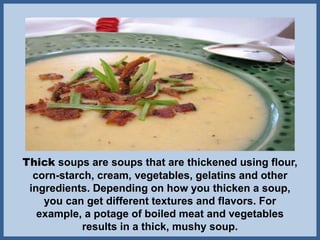 Thick soups are soups that are thickened using flour,
corn-starch, cream, vegetables, gelatins and other
ingredients. Depending on how you thicken a soup,
you can get different textures and flavors. For
example, a potage of boiled meat and vegetables
results in a thick, mushy soup.
 