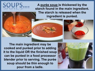A purée soup is thickened by the
starch found in the main ingredient.
The starch is released when the
ingredient is puréed.
The main ingredient may be
cooked and puréed prior to adding
it to the liquid OR the finished soup
can be puréed in a food processor
blender prior to serving. The purée
soup should be thin enough to
pour from a ladle.
 