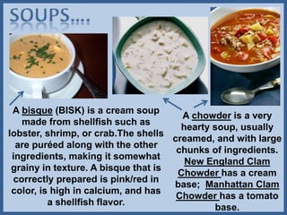A bisque (BISK) is a cream soup
made from shellfish such as
lobster, shrimp, or crab.The shells
are puréed along with the other
ingredients, making it somewhat
grainy in texture. A bisque that is
correctly prepared is pink/red in
color, is high in calcium, and has
a shellfish flavor.
A chowder is a very
hearty soup, usually
creamed, and with large
chunks of ingredients.
New England Clam
Chowder has a cream
base; Manhattan Clam
Chowder has a tomato
base.
 