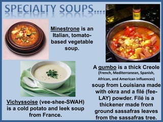 Minestrone is an
Italian, tomato-
based vegetable
soup.
A gumbo is a thick Creole
(French, Mediterranean, Spanish,
African, and American influences)
soup from Louisiana made
with okra and a filé (fee-
LAY) powder. Filé is a
thickener made from
ground sassafras leaves
from the sassafras tree.
Vichyssoise (vee-shee-SWAH)
is a cold potato and leek soup
from France.
 