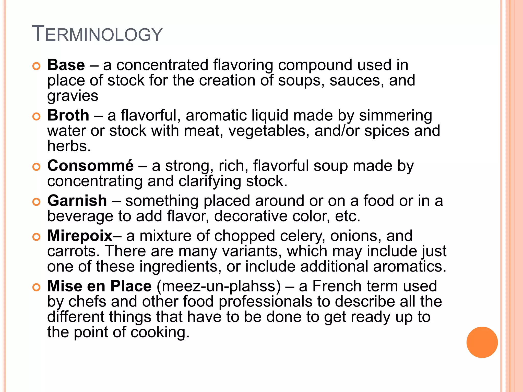 TERMINOLOGY
 Base – a concentrated flavoring compound used in
place of stock for the creation of soups, sauces, and
gravies
 Broth – a flavorful, aromatic liquid made by simmering
water or stock with meat, vegetables, and/or spices and
herbs.
 Consommé – a strong, rich, flavorful soup made by
concentrating and clarifying stock.
 Garnish – something placed around or on a food or in a
beverage to add flavor, decorative color, etc.
 Mirepoix– a mixture of chopped celery, onions, and
carrots. There are many variants, which may include just
one of these ingredients, or include additional aromatics.
 Mise en Place (meez-un-plahss) – a French term used
by chefs and other food professionals to describe all the
different things that have to be done to get ready up to
the point of cooking.
 