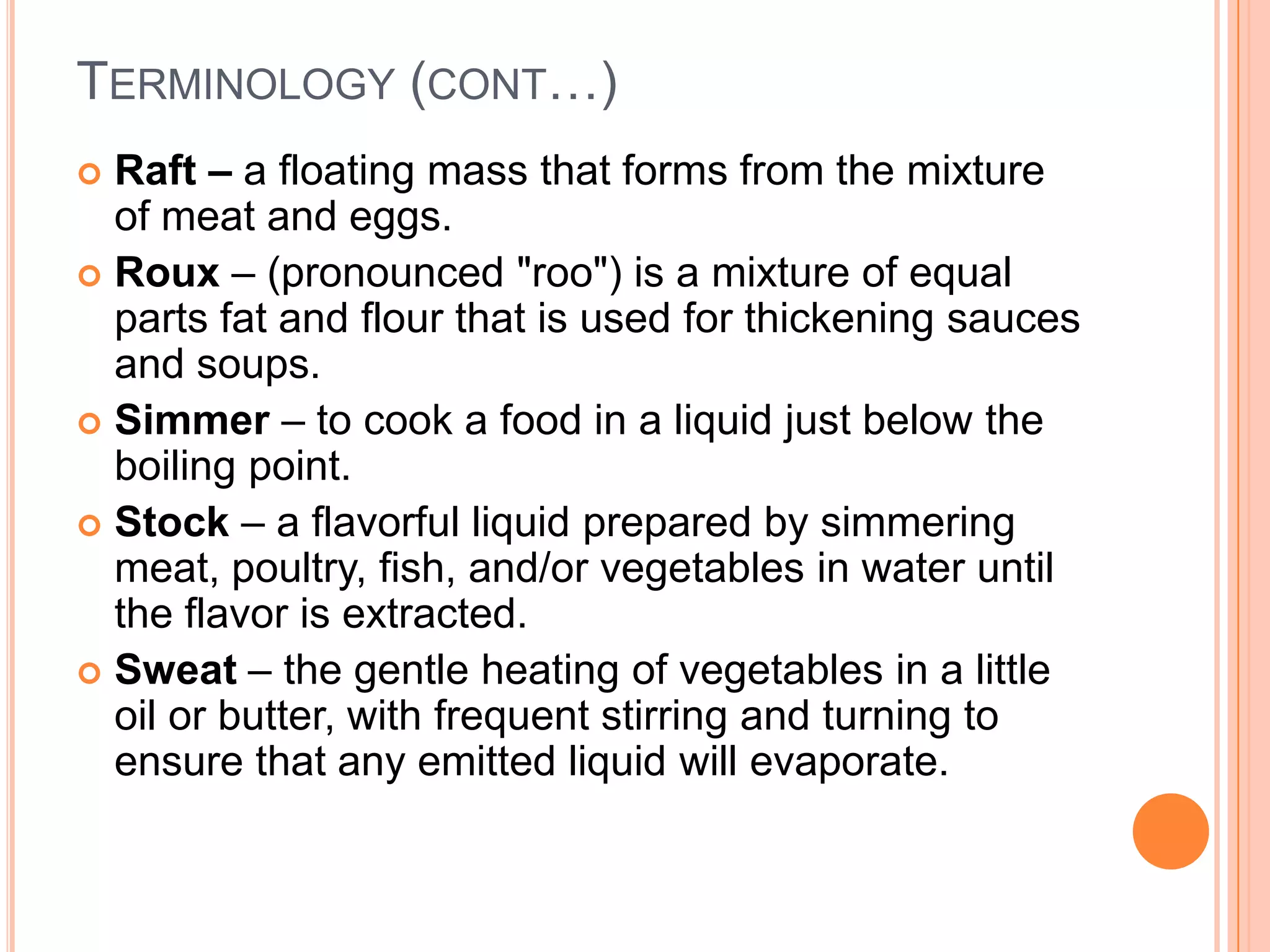  Raft – a floating mass that forms from the mixture
of meat and eggs.
 Roux – (pronounced "roo") is a mixture of equal
parts fat and flour that is used for thickening sauces
and soups.
 Simmer – to cook a food in a liquid just below the
boiling point.
 Stock – a flavorful liquid prepared by simmering
meat, poultry, fish, and/or vegetables in water until
the flavor is extracted.
 Sweat – the gentle heating of vegetables in a little
oil or butter, with frequent stirring and turning to
ensure that any emitted liquid will evaporate.
TERMINOLOGY (CONT…)
 
