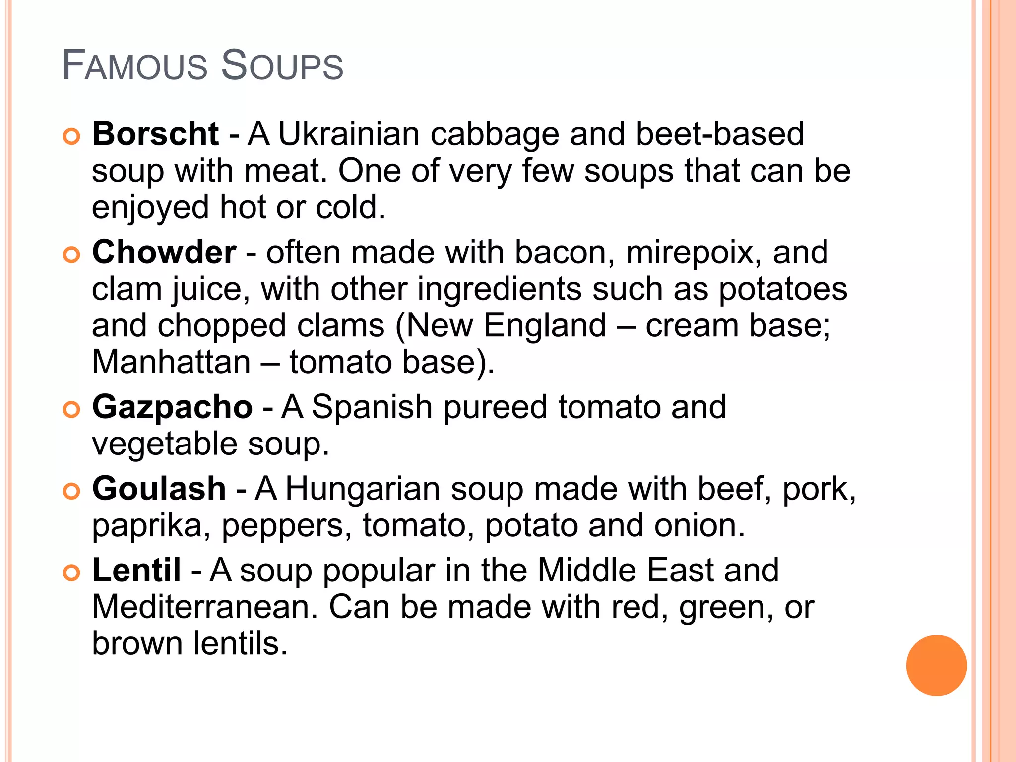 FAMOUS SOUPS
 Borscht - A Ukrainian cabbage and beet-based
soup with meat. One of very few soups that can be
enjoyed hot or cold.
 Chowder - often made with bacon, mirepoix, and
clam juice, with other ingredients such as potatoes
and chopped clams (New England – cream base;
Manhattan – tomato base).
 Gazpacho - A Spanish pureed tomato and
vegetable soup.
 Goulash - A Hungarian soup made with beef, pork,
paprika, peppers, tomato, potato and onion.
 Lentil - A soup popular in the Middle East and
Mediterranean. Can be made with red, green, or
brown lentils.
 