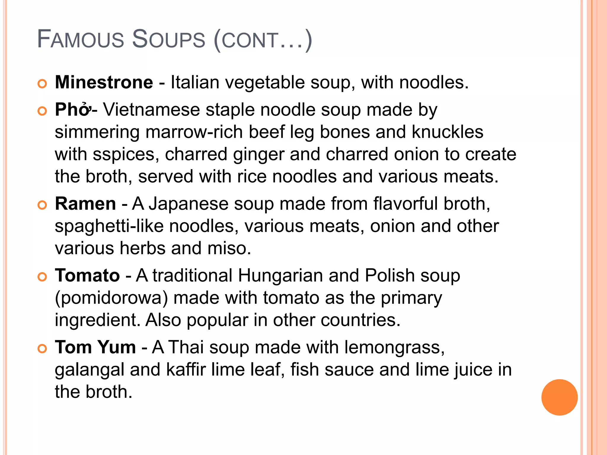  Minestrone - Italian vegetable soup, with noodles.
 Phở- Vietnamese staple noodle soup made by
simmering marrow-rich beef leg bones and knuckles
with sspices, charred ginger and charred onion to create
the broth, served with rice noodles and various meats.
 Ramen - A Japanese soup made from flavorful broth,
spaghetti-like noodles, various meats, onion and other
various herbs and miso.
 Tomato - A traditional Hungarian and Polish soup
(pomidorowa) made with tomato as the primary
ingredient. Also popular in other countries.
 Tom Yum - A Thai soup made with lemongrass,
galangal and kaffir lime leaf, fish sauce and lime juice in
the broth.
FAMOUS SOUPS (CONT…)
 