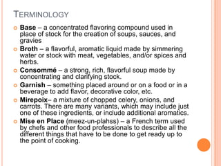 TERMINOLOGY
 Base – a concentrated flavoring compound used in
place of stock for the creation of soups, sauces, and
gravies
 Broth – a flavorful, aromatic liquid made by simmering
water or stock with meat, vegetables, and/or spices and
herbs.
 Consommé – a strong, rich, flavorful soup made by
concentrating and clarifying stock.
 Garnish – something placed around or on a food or in a
beverage to add flavor, decorative color, etc.
 Mirepoix– a mixture of chopped celery, onions, and
carrots. There are many variants, which may include just
one of these ingredients, or include additional aromatics.
 Mise en Place (meez-un-plahss) – a French term used
by chefs and other food professionals to describe all the
different things that have to be done to get ready up to
the point of cooking.
 