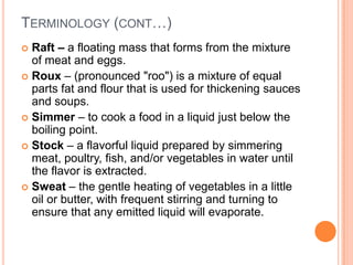  Raft – a floating mass that forms from the mixture
of meat and eggs.
 Roux – (pronounced "roo") is a mixture of equal
parts fat and flour that is used for thickening sauces
and soups.
 Simmer – to cook a food in a liquid just below the
boiling point.
 Stock – a flavorful liquid prepared by simmering
meat, poultry, fish, and/or vegetables in water until
the flavor is extracted.
 Sweat – the gentle heating of vegetables in a little
oil or butter, with frequent stirring and turning to
ensure that any emitted liquid will evaporate.
TERMINOLOGY (CONT…)
 