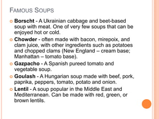 FAMOUS SOUPS
 Borscht - A Ukrainian cabbage and beet-based
soup with meat. One of very few soups that can be
enjoyed hot or cold.
 Chowder - often made with bacon, mirepoix, and
clam juice, with other ingredients such as potatoes
and chopped clams (New England – cream base;
Manhattan – tomato base).
 Gazpacho - A Spanish pureed tomato and
vegetable soup.
 Goulash - A Hungarian soup made with beef, pork,
paprika, peppers, tomato, potato and onion.
 Lentil - A soup popular in the Middle East and
Mediterranean. Can be made with red, green, or
brown lentils.
 