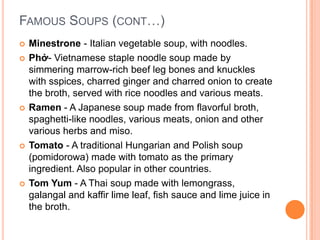  Minestrone - Italian vegetable soup, with noodles.
 Phở- Vietnamese staple noodle soup made by
simmering marrow-rich beef leg bones and knuckles
with sspices, charred ginger and charred onion to create
the broth, served with rice noodles and various meats.
 Ramen - A Japanese soup made from flavorful broth,
spaghetti-like noodles, various meats, onion and other
various herbs and miso.
 Tomato - A traditional Hungarian and Polish soup
(pomidorowa) made with tomato as the primary
ingredient. Also popular in other countries.
 Tom Yum - A Thai soup made with lemongrass,
galangal and kaffir lime leaf, fish sauce and lime juice in
the broth.
FAMOUS SOUPS (CONT…)
 