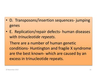 • D. Transposons/insertion sequences- jumping 
genes 
• E. Replication/repair defects- human diseases 
with trinucleotide repeats. 
There are a number of human genetic 
conditions- Huntington and fragile X syndrome 
are the best known- which are caused by an 
excess in trinucleotide repeats. 
20 November 2014 14 
 