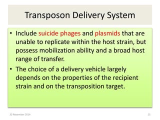 Transposon Delivery System 
• Include suicide phages and plasmids that are 
unable to replicate within the host strain, but 
possess mobilization ability and a broad host 
range of transfer. 
• The choice of a delivery vehicle largely 
depends on the properties of the recipient 
strain and on the transposition target. 
20 November 2014 25 
 