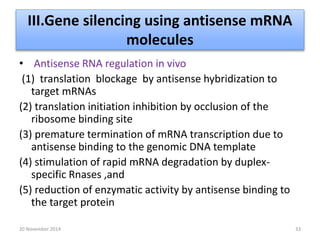 III.Gene silencing using antisense mRNA 
molecules 
• Antisense RNA regulation in vivo 
(1) translation blockage by antisense hybridization to 
target mRNAs 
(2) translation initiation inhibition by occlusion of the 
ribosome binding site 
(3) premature termination of mRNA transcription due to 
antisense binding to the genomic DNA template 
(4) stimulation of rapid mRNA degradation by duplex-specific 
Rnases ,and 
(5) reduction of enzymatic activity by antisense binding to 
the target protein 
20 November 2014 33 
 
