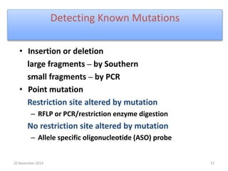 Detecting Known Mutations 
• Insertion or deletion 
large fragments – by Southern 
small fragments – by PCR 
• Point mutation 
Restriction site altered by mutation 
– RFLP or PCR/restriction enzyme digestion 
No restriction site altered by mutation 
– Allele specific oligonucleotide (ASO) probe 
20 November 2014 37 
 