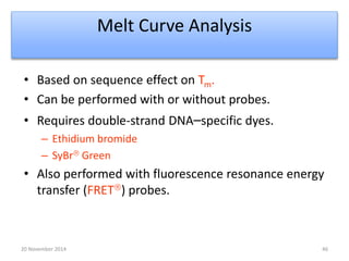 Melt Curve Analysis 
• Based on sequence effect on Tm. 
• Can be performed with or without probes. 
• Requires double-strand DNA–specific dyes. 
– Ethidium bromide 
– SyBr Green 
• Also performed with fluorescence resonance energy 
transfer (FRET) probes. 
20 November 2014 46 
 