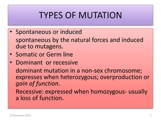 TYPES OF MUTATION 
• Spontaneous or induced 
spontaneous by the natural forces and induced 
due to mutagens. 
• Somatic or Germ line 
• Dominant or recessive 
dominant mutation in a non-sex chromosome; 
expresses when heterozygous; overproduction or 
gain of function. 
Recessive: expressed when homozygous- usually 
a loss of function. 
20 November 2014 5 
 