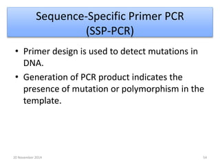 Sequence-Specific Primer PCR 
(SSP-PCR) 
• Primer design is used to detect mutations in 
DNA. 
• Generation of PCR product indicates the 
presence of mutation or polymorphism in the 
template. 
20 November 2014 54 
 