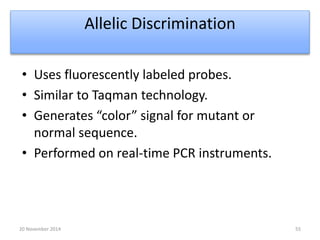 Allelic Discrimination 
• Uses fluorescently labeled probes. 
• Similar to Taqman technology. 
• Generates “color” signal for mutant or 
normal sequence. 
• Performed on real-time PCR instruments. 
20 November 2014 55 
 