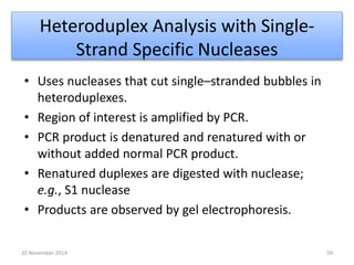 Heteroduplex Analysis with Single- 
Strand Specific Nucleases 
• Uses nucleases that cut single–stranded bubbles in 
heteroduplexes. 
• Region of interest is amplified by PCR. 
• PCR product is denatured and renatured with or 
without added normal PCR product. 
• Renatured duplexes are digested with nuclease; 
e.g., S1 nuclease 
• Products are observed by gel electrophoresis. 
20 November 2014 59 
 