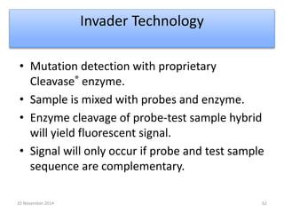 Invader Technology 
• Mutation detection with proprietary 
Cleavase® enzyme. 
• Sample is mixed with probes and enzyme. 
• Enzyme cleavage of probe-test sample hybrid 
will yield fluorescent signal. 
• Signal will only occur if probe and test sample 
sequence are complementary. 
20 November 2014 62 
 