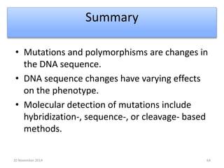 Summary 
• Mutations and polymorphisms are changes in 
the DNA sequence. 
• DNA sequence changes have varying effects 
on the phenotype. 
• Molecular detection of mutations include 
hybridization-, sequence-, or cleavage- based 
methods. 
20 November 2014 64 
 