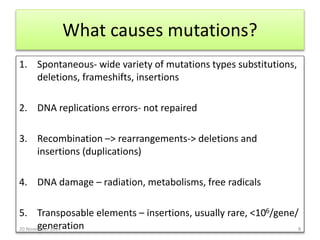 What causes mutations? 
1. Spontaneous- wide variety of mutations types substitutions, 
deletions, frameshifts, insertions 
2. DNA replications errors- not repaired 
3. Recombination –> rearrangements-> deletions and 
insertions (duplications) 
4. DNA damage – radiation, metabolisms, free radicals 
5. Transposable elements – insertions, usually rare, <106/gene/ 
generation 20 November 2014 8 
 