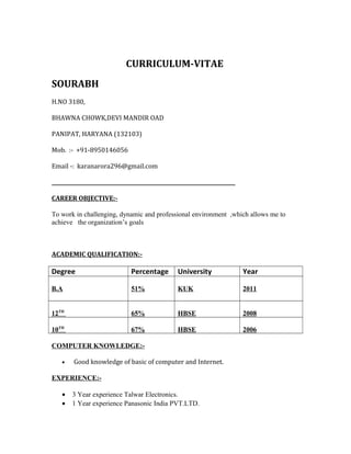 CURRICULUM-VITAE
SOURABH
H.NO 3180,
BHAWNA CHOWK,DEVI MANDIR OAD
PANIPAT, HARYANA (132103)
Mob. :- +91-8950146056
Email -: karanarora296@gmail.com
________________________________________________________________________
CAREER OBJECTIVE:-
To work in challenging, dynamic and professional environment ,which allows me to
achieve the organization’s goals
ACADEMIC QUALIFICATION:-
Degree Percentage University Year
B.A 51% KUK 2011
12TH
65% HBSE 2008
10TH
67% HBSE 2006
COMPUTER KNOWLEDGE:-
• Good knowledge of basic of computer and Internet.
EXPERIENCE:-
• 3 Year experience Talwar Electronics.
• 1 Year experience Panasonic India PVT.LTD.
 