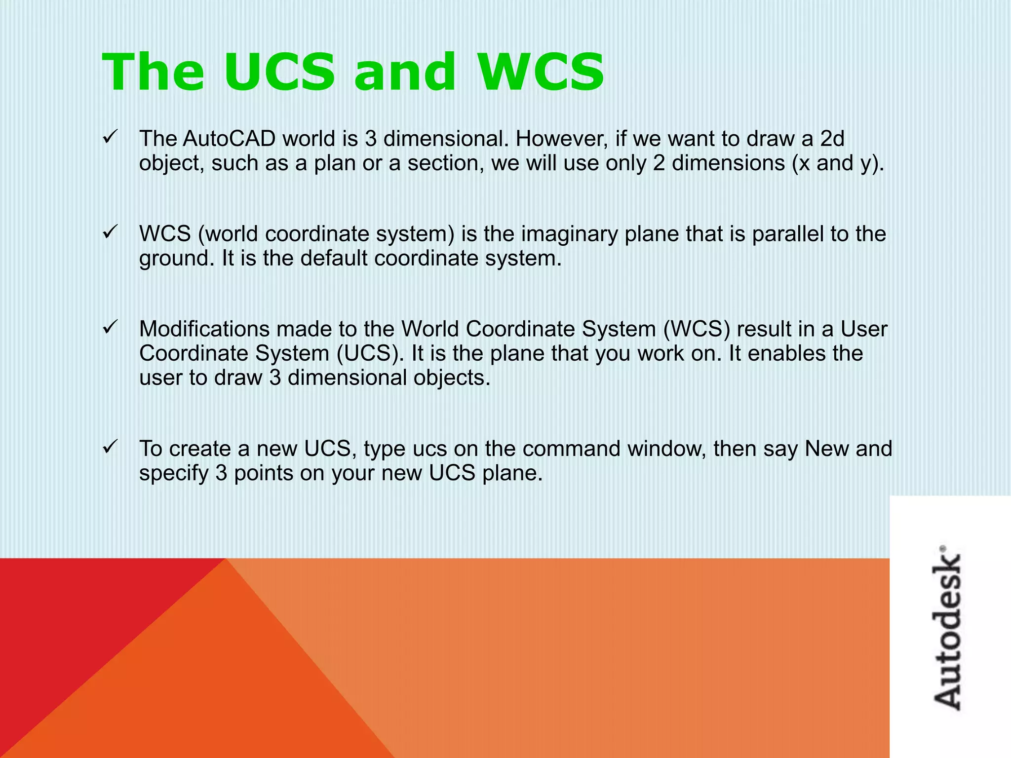 The UCS and WCS
 The AutoCAD world is 3 dimensional. However, if we want to draw a 2d
object, such as a plan or a section, we will use only 2 dimensions (x and y).
 WCS (world coordinate system) is the imaginary plane that is parallel to the
ground. It is the default coordinate system.
 Modifications made to the World Coordinate System (WCS) result in a User
Coordinate System (UCS). It is the plane that you work on. It enables the
user to draw 3 dimensional objects.
 To create a new UCS, type ucs on the command window, then say New and
specify 3 points on your new UCS plane.
 