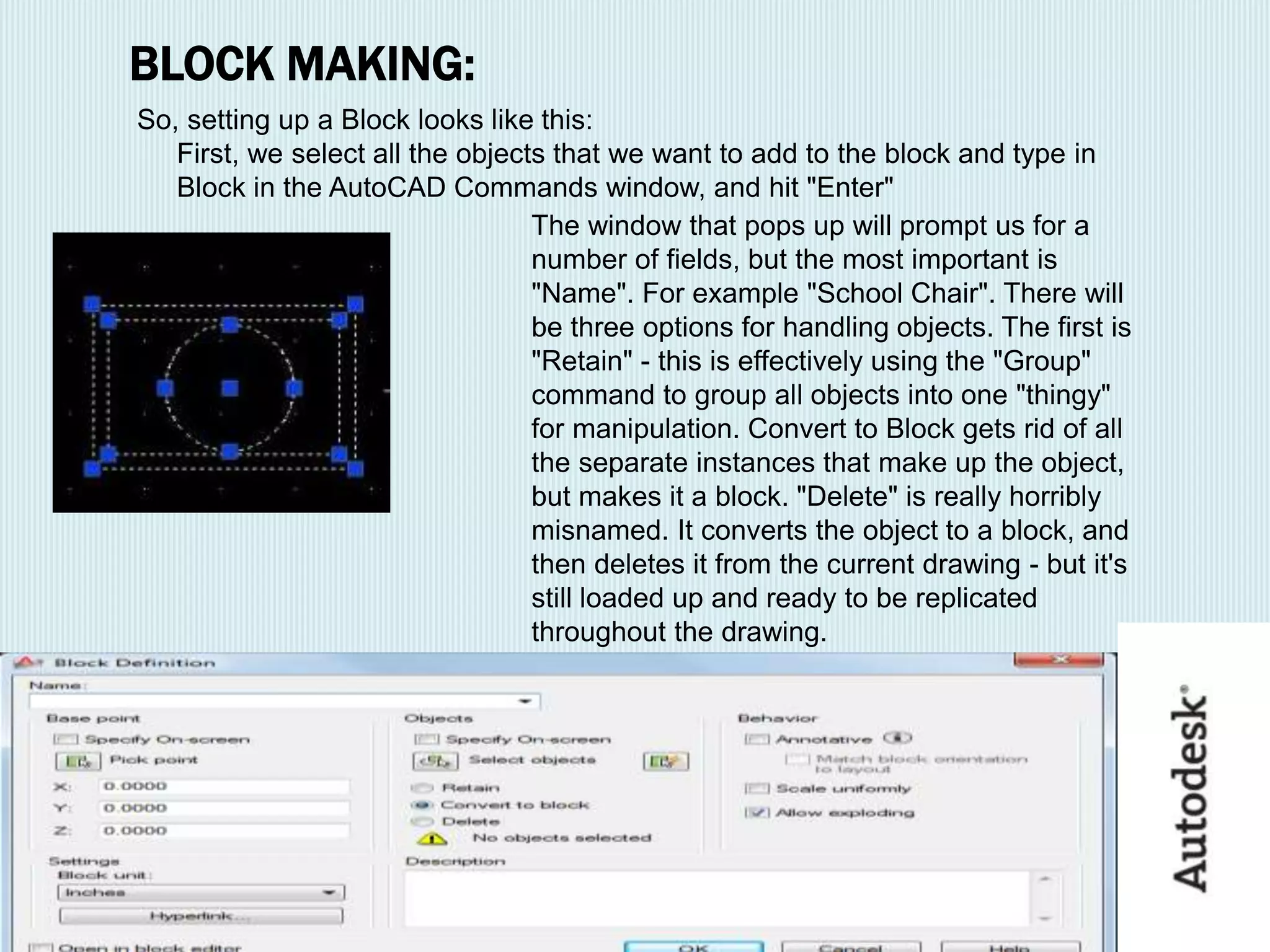 BLOCK MAKING:
So, setting up a Block looks like this:
First, we select all the objects that we want to add to the block and type in
Block in the AutoCAD Commands window, and hit "Enter"
The window that pops up will prompt us for a
number of fields, but the most important is
"Name". For example "School Chair". There will
be three options for handling objects. The first is
"Retain" - this is effectively using the "Group"
command to group all objects into one "thingy"
for manipulation. Convert to Block gets rid of all
the separate instances that make up the object,
but makes it a block. "Delete" is really horribly
misnamed. It converts the object to a block, and
then deletes it from the current drawing - but it's
still loaded up and ready to be replicated
throughout the drawing.
 