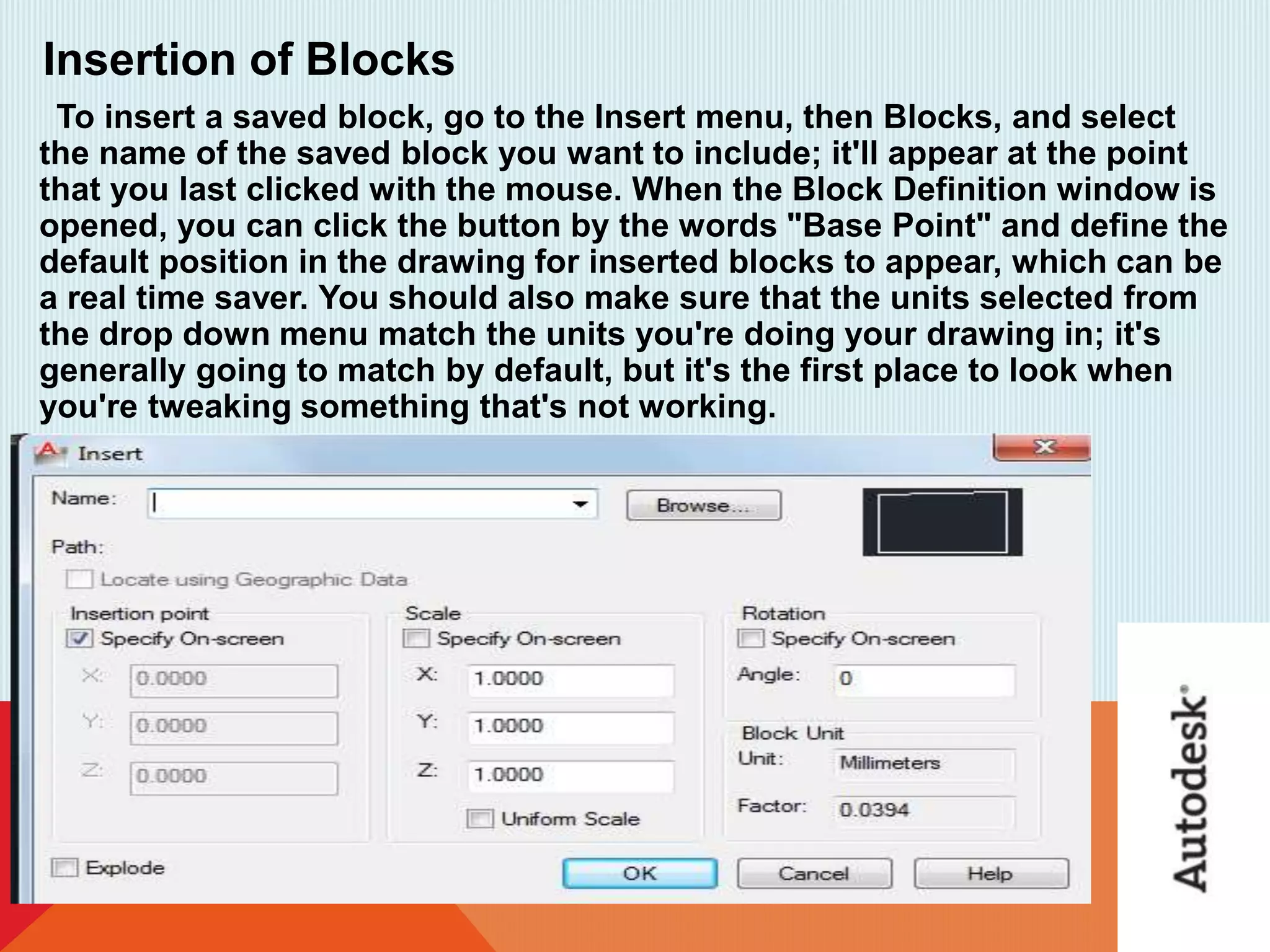 Insertion of Blocks
To insert a saved block, go to the Insert menu, then Blocks, and select
the name of the saved block you want to include; it'll appear at the point
that you last clicked with the mouse. When the Block Definition window is
opened, you can click the button by the words "Base Point" and define the
default position in the drawing for inserted blocks to appear, which can be
a real time saver. You should also make sure that the units selected from
the drop down menu match the units you're doing your drawing in; it's
generally going to match by default, but it's the first place to look when
you're tweaking something that's not working.
 