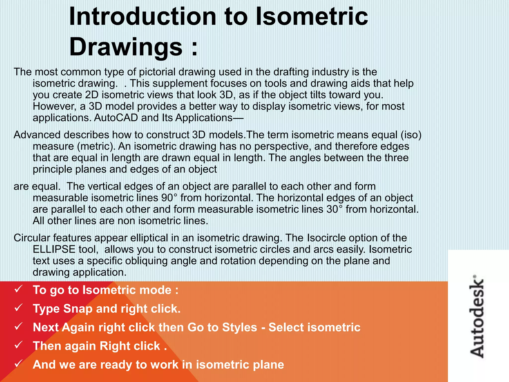 Introduction to Isometric
Drawings :
The most common type of pictorial drawing used in the drafting industry is the
isometric drawing. . This supplement focuses on tools and drawing aids that help
you create 2D isometric views that look 3D, as if the object tilts toward you.
However, a 3D model provides a better way to display isometric views, for most
applications. AutoCAD and Its Applications—
Advanced describes how to construct 3D models.The term isometric means equal (iso)
measure (metric). An isometric drawing has no perspective, and therefore edges
that are equal in length are drawn equal in length. The angles between the three
principle planes and edges of an object
are equal. The vertical edges of an object are parallel to each other and form
measurable isometric lines 90° from horizontal. The horizontal edges of an object
are parallel to each other and form measurable isometric lines 30° from horizontal.
All other lines are non isometric lines.
Circular features appear elliptical in an isometric drawing. The Isocircle option of the
ELLIPSE tool, allows you to construct isometric circles and arcs easily. Isometric
text uses a speciﬁc obliquing angle and rotation depending on the plane and
drawing application.
 To go to Isometric mode :
 Type Snap and right click.
 Next Again right click then Go to Styles - Select isometric
 Then again Right click .
 And we are ready to work in isometric plane
 