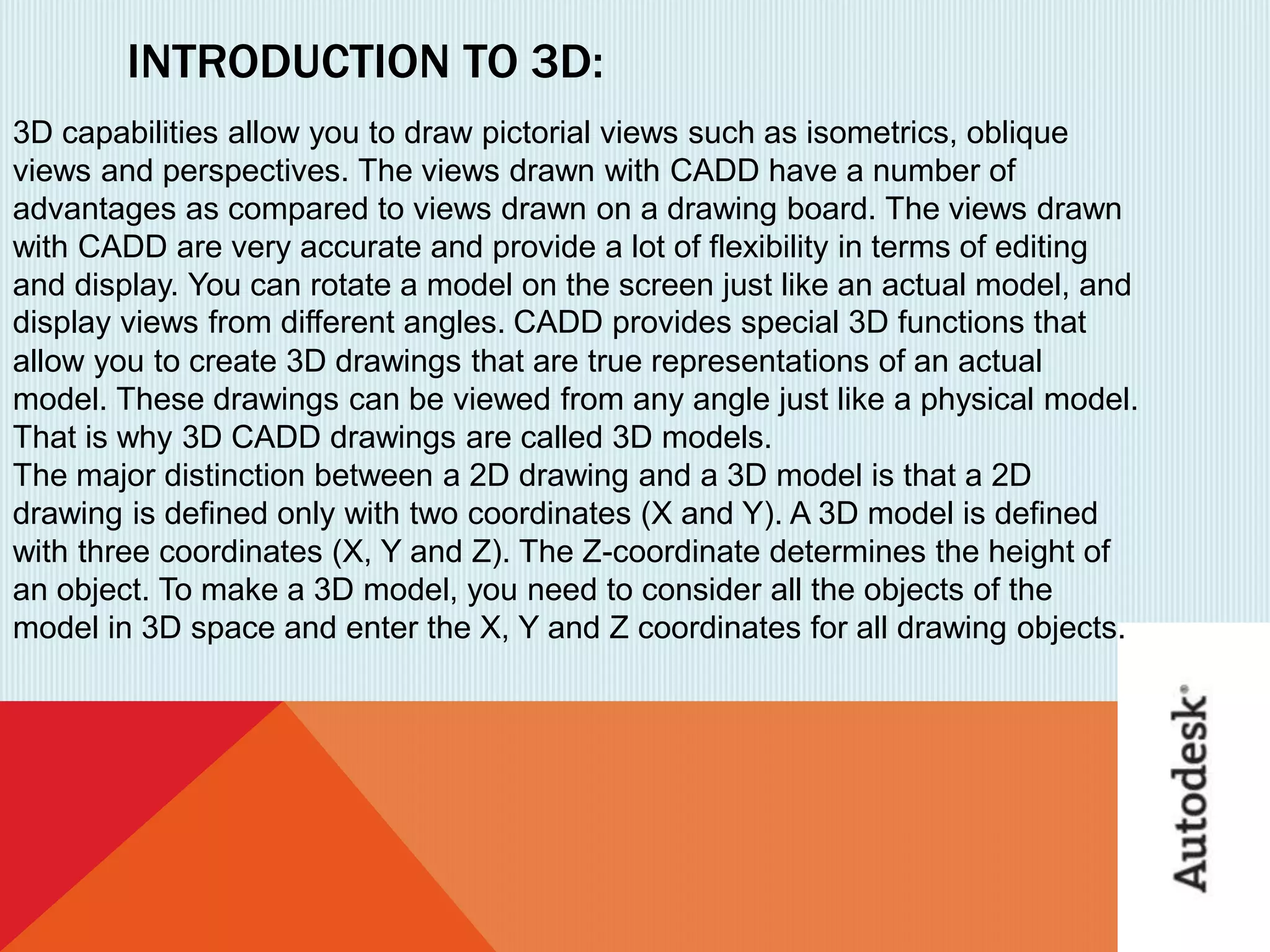 INTRODUCTION TO 3D:
3D capabilities allow you to draw pictorial views such as isometrics, oblique
views and perspectives. The views drawn with CADD have a number of
advantages as compared to views drawn on a drawing board. The views drawn
with CADD are very accurate and provide a lot of flexibility in terms of editing
and display. You can rotate a model on the screen just like an actual model, and
display views from different angles. CADD provides special 3D functions that
allow you to create 3D drawings that are true representations of an actual
model. These drawings can be viewed from any angle just like a physical model.
That is why 3D CADD drawings are called 3D models.
The major distinction between a 2D drawing and a 3D model is that a 2D
drawing is defined only with two coordinates (X and Y). A 3D model is defined
with three coordinates (X, Y and Z). The Z-coordinate determines the height of
an object. To make a 3D model, you need to consider all the objects of the
model in 3D space and enter the X, Y and Z coordinates for all drawing objects.
 