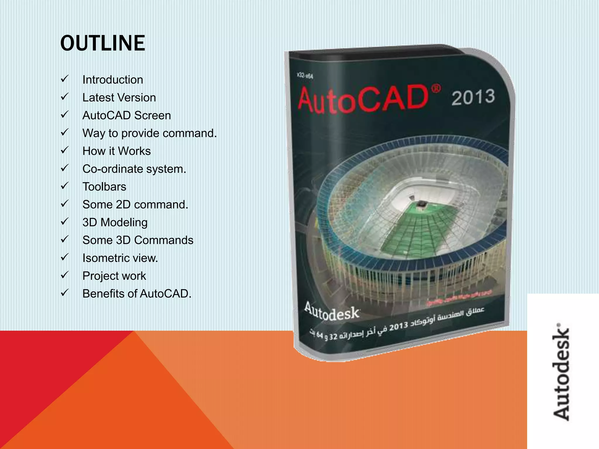 OUTLINE
 Introduction
 Latest Version
 AutoCAD Screen
 Way to provide command.
 How it Works
 Co-ordinate system.
 Toolbars
 Some 2D command.
 3D Modeling
 Some 3D Commands
 Isometric view.
 Project work
 Benefits of AutoCAD.
 