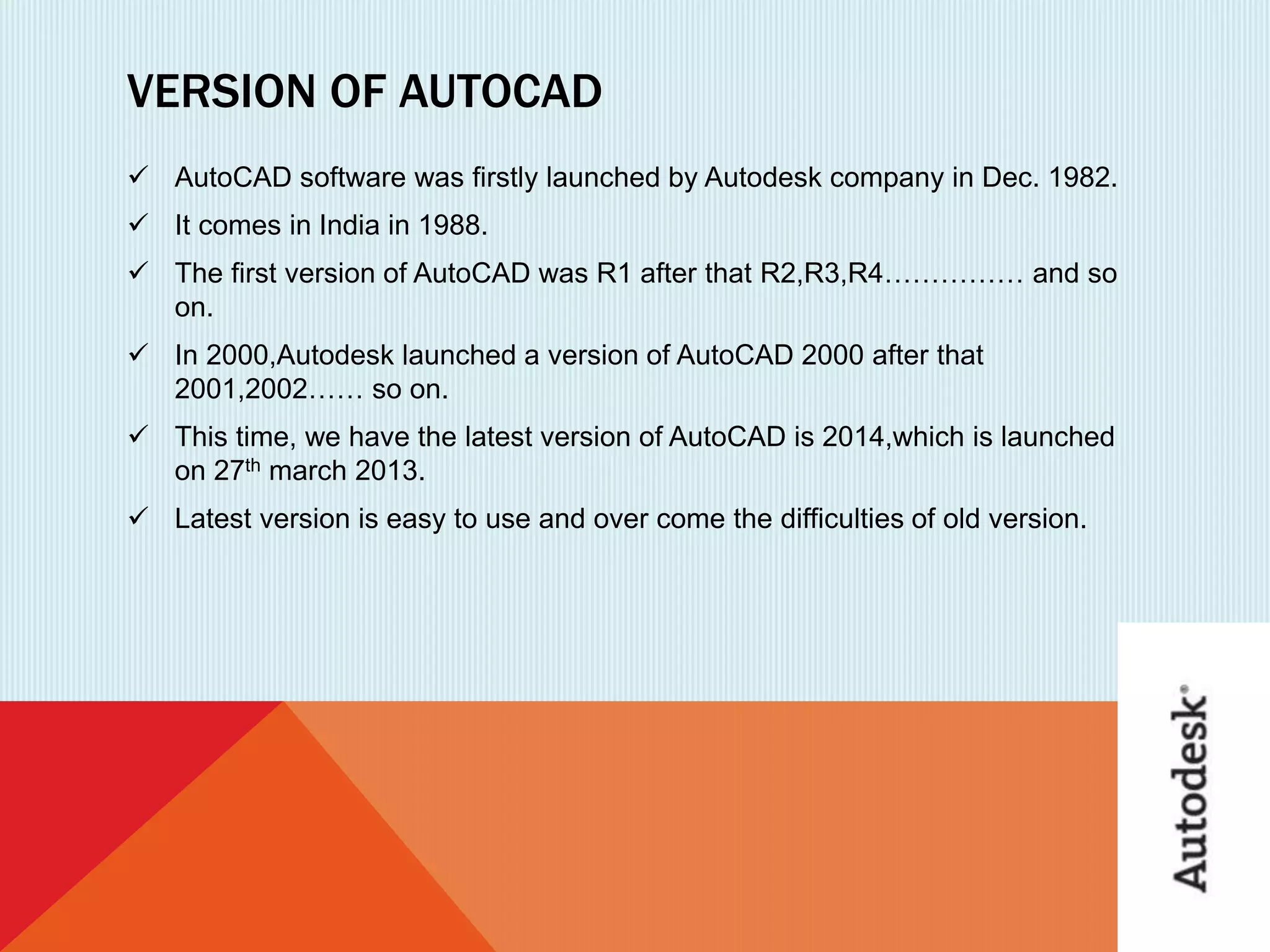 VERSION OF AUTOCAD
 AutoCAD software was firstly launched by Autodesk company in Dec. 1982.
 It comes in India in 1988.
 The first version of AutoCAD was R1 after that R2,R3,R4…………… and so
on.
 In 2000,Autodesk launched a version of AutoCAD 2000 after that
2001,2002…… so on.
 This time, we have the latest version of AutoCAD is 2014,which is launched
on 27th march 2013.
 Latest version is easy to use and over come the difficulties of old version.
 