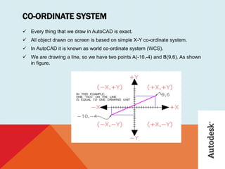 CO-ORDINATE SYSTEM
 Every thing that we draw in AutoCAD is exact.
 All object drawn on screen is based on simple X-Y co-ordinate system.
 In AutoCAD it is known as world co-ordinate system (WCS).
 We are drawing a line, so we have two points A(-10,-4) and B(9,6). As shown
in figure.
 