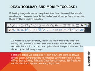 DRAW TOOLBAR AND MODIFY TOOLBAR :
Following image shows two very basic tool bars, these will be heavily
used as you progress towards the end of your drawing. You can access
these tool bars under Home tab.
As we move cursor over any tool in the tool bar a tooltip appears
stating the name of that tool. And if we further wait for about three
seconds, it turns into a brief description about that particular tool. As
shown by the following image.
For more details we can press F1 key. Now I am going to draw a
simple object. My purpose is to introduce you with the Line, Circle,
Offset, Erase, Move, Fillet and Chamfer commands. But first let us
decide about unit system, we are going to use.
 