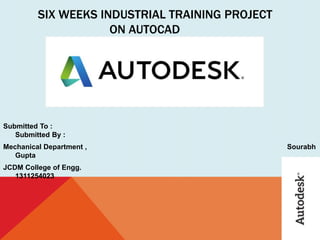 SIX WEEKS INDUSTRIAL TRAINING PROJECT
ON AUTOCAD
Submitted To :
Submitted By :
Mechanical Department , Sourabh
Gupta
JCDM College of Engg.
1311254023
 