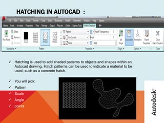 HATCHING IN AUTOCAD :
 Hatching is used to add shaded patterns to objects and shapes within an
Autocad drawing. Hatch patterns can be used to indicate a material to be
used, such as a concrete hatch.
 You will pick:
 Pattern
 Scale
 Angle
 points
 
