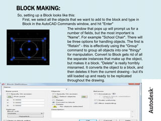 BLOCK MAKING:
So, setting up a Block looks like this:
First, we select all the objects that we want to add to the block and type in
Block in the AutoCAD Commands window, and hit "Enter"
The window that pops up will prompt us for a
number of fields, but the most important is
"Name". For example "School Chair". There will
be three options for handling objects. The first is
"Retain" - this is effectively using the "Group"
command to group all objects into one "thingy"
for manipulation. Convert to Block gets rid of all
the separate instances that make up the object,
but makes it a block. "Delete" is really horribly
misnamed. It converts the object to a block, and
then deletes it from the current drawing - but it's
still loaded up and ready to be replicated
throughout the drawing.
 