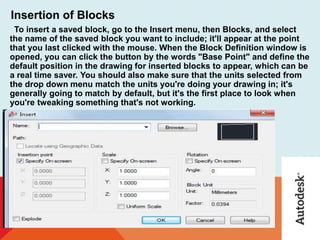 Insertion of Blocks
To insert a saved block, go to the Insert menu, then Blocks, and select
the name of the saved block you want to include; it'll appear at the point
that you last clicked with the mouse. When the Block Definition window is
opened, you can click the button by the words "Base Point" and define the
default position in the drawing for inserted blocks to appear, which can be
a real time saver. You should also make sure that the units selected from
the drop down menu match the units you're doing your drawing in; it's
generally going to match by default, but it's the first place to look when
you're tweaking something that's not working.
 