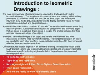 Introduction to Isometric
Drawings :
The most common type of pictorial drawing used in the drafting industry is the
isometric drawing. . This supplement focuses on tools and drawing aids that help
you create 2D isometric views that look 3D, as if the object tilts toward you.
However, a 3D model provides a better way to display isometric views, for most
applications. AutoCAD and Its Applications—
Advanced describes how to construct 3D models.The term isometric means equal (iso)
measure (metric). An isometric drawing has no perspective, and therefore edges
that are equal in length are drawn equal in length. The angles between the three
principle planes and edges of an object
are equal. The vertical edges of an object are parallel to each other and form
measurable isometric lines 90° from horizontal. The horizontal edges of an object
are parallel to each other and form measurable isometric lines 30° from horizontal.
All other lines are non isometric lines.
Circular features appear elliptical in an isometric drawing. The Isocircle option of the
ELLIPSE tool, allows you to construct isometric circles and arcs easily. Isometric
text uses a speciﬁc obliquing angle and rotation depending on the plane and
drawing application.
 To go to Isometric mode :
 Type Snap and right click.
 Next Again right click then Go to Styles - Select isometric
 Then again Right click .
 And we are ready to work in isometric plane
 