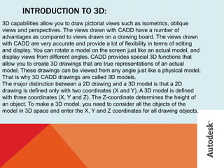 INTRODUCTION TO 3D:
3D capabilities allow you to draw pictorial views such as isometrics, oblique
views and perspectives. The views drawn with CADD have a number of
advantages as compared to views drawn on a drawing board. The views drawn
with CADD are very accurate and provide a lot of flexibility in terms of editing
and display. You can rotate a model on the screen just like an actual model, and
display views from different angles. CADD provides special 3D functions that
allow you to create 3D drawings that are true representations of an actual
model. These drawings can be viewed from any angle just like a physical model.
That is why 3D CADD drawings are called 3D models.
The major distinction between a 2D drawing and a 3D model is that a 2D
drawing is defined only with two coordinates (X and Y). A 3D model is defined
with three coordinates (X, Y and Z). The Z-coordinate determines the height of
an object. To make a 3D model, you need to consider all the objects of the
model in 3D space and enter the X, Y and Z coordinates for all drawing objects.
 
