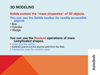 3D MODELING
Solids contain the “mass properties” of 3D objects.
You can use the Solids toolbar for readily accessible
objects
 Box
 Cylinder
 Wedge
You can use the Boolean operations of more
complicated shapes.
 Union (join two solids)
 Subtract (carve out the second solid from the first)
 Intersection (only the common area)
 
