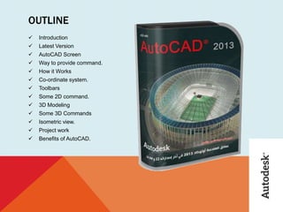 OUTLINE
 Introduction
 Latest Version
 AutoCAD Screen
 Way to provide command.
 How it Works
 Co-ordinate system.
 Toolbars
 Some 2D command.
 3D Modeling
 Some 3D Commands
 Isometric view.
 Project work
 Benefits of AutoCAD.
 