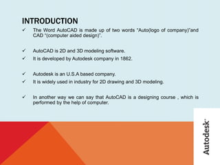 INTRODUCTION
 The Word AutoCAD is made up of two words “Auto(logo of company)”and
CAD “(computer aided design)”.
 AutoCAD is 2D and 3D modeling software.
 It is developed by Autodesk company in 1862.
 Autodesk is an U.S.A based company.
 It is widely used in industry for 2D drawing and 3D modeling.
 In another way we can say that AutoCAD is a designing course , which is
performed by the help of computer.
 
