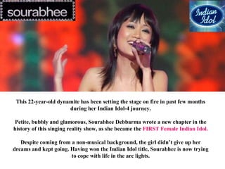 This 22-year-old dynamite has been setting the stage on fire in past few months
during her Indian Idol-4 journey.
Petite, bubbly and glamorous, Sourabhee Debbarma wrote a new chapter in the
history of this singing reality show, as she became the FIRST Female Indian Idol.
Despite coming from a non-musical background, the girl didn’t give up her
dreams and kept going. Having won the Indian Idol title, Sourabhee is now trying
to cope with life in the arc lights.
 