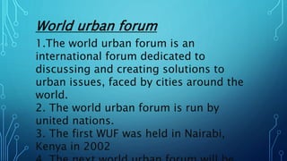 World urban forum
1.The world urban forum is an
international forum dedicated to
discussing and creating solutions to
urban issues, faced by cities around the
world.
2. The world urban forum is run by
united nations.
3. The first WUF was held in Nairabi,
Kenya in 2002
 