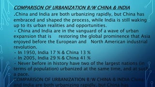 COMPARISON OF URBANIZATION B/W CHINA & INDIA
.China and India are both urbanizing rapidly, but China has
embraced and shaped the process, while India is still waking
up to its urban realities and opportunities.
• China and India are in the vanguard of a wave of urban
expansion that is restoring the global prominence that Asia
enjoyed before the European and North American industrial
revolution.
• In 1950, India 17 % & China 13 %
• In 2005, India 29 % & China 41 %
• Never before in history have two of the largest nations (in
terms of population) urbanized at the same time, and at such
a pace.
COMPARISON OF URBANIZATION B/W CHINA & INDIA China
and India are both urbanizing rapidly, but China has
 