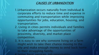 CAUSES OF URBANIZATION
1.Urbanization occurs naturally from individual &
corporate efforts to reduce time and expense in
commuting and transportation while improving
opportunities for jobs, education, housing, and
transportation.
2. Living in cities permits individuals and families
to take advantage of the opportunities of
proximity, diversity, and market place
competition.
3. It is easy to see why someone living on a farm
might wish to take their chance moving to the
city and make enough money to send back home
to their struggling family.
 