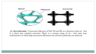 iv) Air to fuel ratio :- Conversion efficiency of NO, CO and HC as a function of the air - fuel
in a three way catalytic converter. There is a narrow range of air - fuel ratio near
stoichiometry in which high conversion efficiencies for all three pollutants are achieved.
 