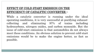EFFECT OF COLD START EMISSION ON THE
EFFICIENCY OF CATALYTIC CONVERTER :-
While a catalytic converter is running under the ideal
operating conditions, it is very successful at purifying exhaust:
collecting and eliminating 97% of toxins including
hydrocarbons, nitrogen oxides, and carbon monoxide. But the
issue of cold-start emissions is that automobiles do not always
meet these conditions. An obvious solution to prevent cold-start
emissions would be to make the engine hotter, as fast as
possible.
 