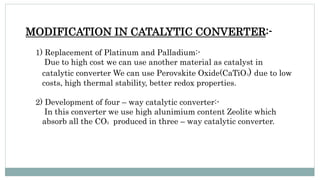 MODIFICATION IN CATALYTIC CONVERTER:-
1) Replacement of Platinum and Palladium:-
Due to high cost we can use another material as catalyst in
catalytic converter We can use Perovskite Oxide(CaTiO3) due to low
costs, high thermal stability, better redox properties.
2) Development of four – way catalytic converter:-
In this converter we use high alunimium content Zeolite which
absorb all the CO2 produced in three – way catalytic converter.
 
